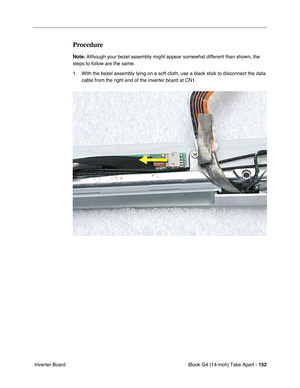 Page 153iBook G4 (14-inch) Take Apart - 152
 Inverter Board
Procedure
Note: Although your bezel assembly might appear somewhat different than shown, the 
steps to follow are the same. 
1. With the bezel assembly lying on a soft cloth, use a black stick to disconnect the data 
cable from the right end of the inverter board at CN1.  