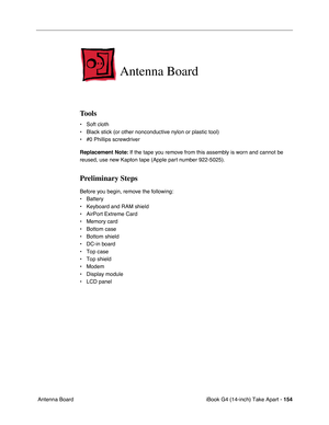 Page 155iBook G4 (14-inch) Take Apart - 154
 Antenna Board
Antenna Board
Tools
• Soft cloth
• Black stick (or other nonconductive nylon or plastic tool)
• #0 Phillips screwdriver
Replacement Note: If the tape you remove from this assembly is worn and cannot be 
reused, use new Kapton tape (Apple part number 922-5025).
Preliminary Steps
Before you begin, remove the following:
• Battery 
• Keyboard and RAM shield
• AirPort Extreme Card
• Memory card
• Bottom case
• Bottom shield
• DC-in board
• Top case
• Top...