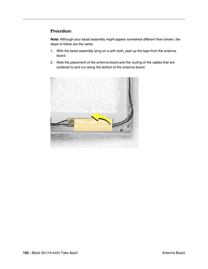 Page 156155 - iBook G4 (14-inch) Take Apart
 Antenna Board
Procedure
Note: Although your bezel assembly might appear somewhat different than shown, the 
steps to follow are the same. 
1. With the bezel assembly lying on a soft cloth, peel up the tape from the antenna 
board.    
2. Note the placement of the antenna board and the routing of the cables that are 
soldered to and run along the bottom of the antenna board.     