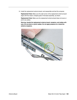 Page 161iBook G4 (14-inch) Take Apart - 160
 Antenna Board14. Install the replacement antenna board, and reassemble and test the computer.
Replacement Note: Make sure the right corner of the replacement antenna board 
aligns with the raised L-shaped guide in the bezel assembly, as shown.   
Replacement Note: Make sure the replacement antenna board does not cover or 
pinch any cables.
Warning: Handle the replacement antenna board, receptors, and cables with 
care. Do not strain or pinch cables. Do not apply...