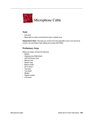 Page 167 
iBook G4 (14-inch) Take Apart -   
166  
 Microphone Cable  Microphone Cable  Tools 
• Soft cloth
• Black stick (or other nonconductive nylon or plastic tool) 
Replacement Note: 
 If the tape you remove from this assembly is worn and cannot be 
reused, use new Kapton tape (Apple part number 922-5025). 
Preliminary Steps 
Before you begin, remove the following:
• Battery 
• Keyboard and RAM shield
• AirPort Extreme Card
• Memory card
• Bottom case
• Bottom shield
• DC-in board
• Top case
• Top shield
•...