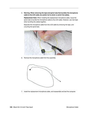 Page 170 
169 -  
iBook G4 (14-inch) Take Apart
 Microphone Cable 5.
  Warning:
   
  When removing the tape and spiral tube that bundles the microphone 
cable to the LCD cable, be careful not to strain or pinch the cables.
Replacement Note:
   When installing the replacement microphone cable, reuse the 
spiral tube to bundle the microphone cable to the LCD cable. However, use new tape 
when bundling the cables together. 
Separate the microphone cable from the LCD cable by removing the tape, and 
uncurling the...