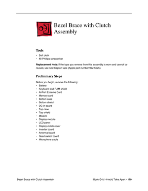 Page 171 
iBook G4 (14-inch) Take Apart -   
170  
 Bezel Brace with Clutch Assembly  Bezel Brace with Clutch 
Assembly  Tools 
• Soft cloth
• #0 Phillips screwdriver 
Replacement Note: 
 If the tape you remove from this assembly is worn and cannot be 
reused, use new Kapton tape (Apple part number 922-5025). 
Preliminary Steps 
Before you begin, remove the following:
• Battery 
• Keyboard and RAM shield
• AirPort Extreme Card
• Memory card
• Bottom case
• Bottom shield
• DC-in board
• Top case
• Top shield
•...