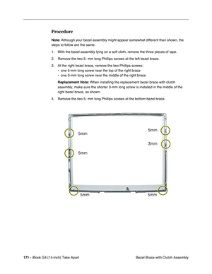 Page 172 
171 -  
iBook G4 (14-inch) Take Apart
 Bezel Brace with Clutch Assembly  Procedure  Note:
   Although your bezel assembly might appear somewhat different than shown, the 
steps to follow are the same. 
1. With the bezel assembly lying on a soft cloth, remove the three pieces of tape. 
2. Remove the two 5- mm long Phillips screws at the left bezel brace. 
3. At the right bezel brace, remove the two Phillips screws:
• one 5-mm long screw near the top of the right brace
• one 3-mm long screw near the...