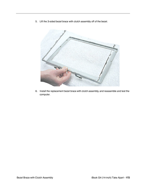 Page 173 
iBook G4 (14-inch) Take Apart -  
172  
 Bezel Brace with Clutch Assembly5. Lift the 3-sided bezel brace with clutch assembly off of the bezel.   
6. Install the replacement bezel brace with clutch assembly, and reassemble and test the 
computer. 