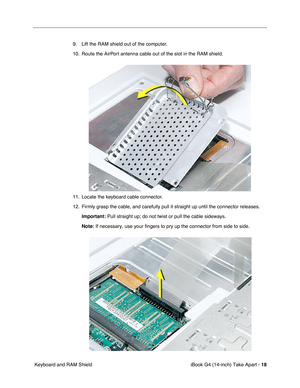 Page 19 
iBook G4 (14-inch) Take Apart -   
18  
 Keyboard and RAM Shield9. Lift the RAM shield out of the computer. 
10. Route the AirPort antenna cable out of the slot in the RAM shield.
11. Locate the keyboard cable connector.
12. Firmly grasp the cable, and carefully pull it straight up until the connector releases. 
Important: 
 Pull straight up; do not twist or pull the cable sideways.  
Note: 
 If necessary, use your fingers to pry up the connector from side to side.  