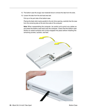 Page 3635 - iBook G4 (14-inch) Take Apart
 Bottom Case 12. The bottom case ﬁts snugly. Use moderate force to remove the tabs from the slots.
13. Loosen the tabs from the slot load area last. 
Pull up on the port side of the bottom case.
Placing the black stick nearly parallel to the slot drive opening, carefully free the case 
from the remaining tabs at the slot drive side of the computer.
Note:
 When reassembling the computer, be careful not to pinch any cables as 
you press the bottom case back onto the...