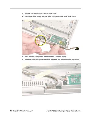 Page 4241 - iBook G4 (14-inch) Take Apart
 How to Add Spiral Tubing to Protect the Inverter Ca- 3. Release the cable from the channel in the frame.
4. Holding the cable steady, wrap the spiral tubing around the cable at the clutch.
5. Make sure the tubing covers the cable where it exits the display.
6. Route the cable through the channel in the frame, and connect it to the logic board. 