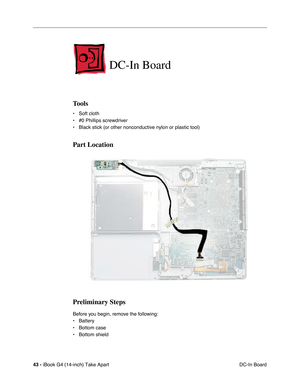 Page 4443 - iBook G4 (14-inch) Take Apart
 DC-In Board
DC-In Board
Tools
• Soft cloth
• #0 Phillips screwdriver
• Black stick (or other nonconductive nylon or plastic tool)
Part Location
Preliminary Steps
Before you begin, remove the following:
• Battery 
• Bottom case
• Bottom shield 