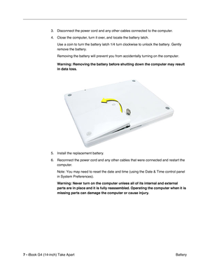 Page 8 
7 -  
iBook G4 (14-inch) Take Apart
 Battery 3. Disconnect the power cord and any other cables connected to the computer.
4. Close the computer, turn it over, and locate the battery latch.
Use a coin to turn the battery latch 1/4 turn clockwise to unlock the battery. Gently 
remove the battery.
Removing the battery will prevent you from accidentally turning on the computer. 
Warning: Removing the battery before shutting down the computer may result 
in data loss. 
5. Install the replacement battery.
6....