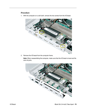 Page 71iBook G4 (14-inch) Take Apart - 70
 I/O Bezel
Procedure
1. With the computer on a soft cloth, remove the two screws from the I/O bezel. 
2. Remove the I/O bezel from the computer frame.
Note: When reassembling the computer, make sure that the I/O bezel is level and fits 
over all ports. 