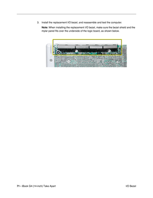 Page 7271 - iBook G4 (14-inch) Take Apart
 I/O Bezel 3. Install the replacement I/O bezel, and reassemble and test the computer.
Note: When installing the replacement I/O bezel, make sure the bezel shield and the 
mylar panel fits over the underside of the logic board, as shown below. 