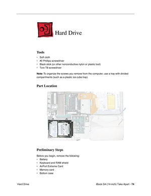 Page 75iBook G4 (14-inch) Take Apart - 74
 Hard Drive
Hard Drive
Tools
• Soft cloth
• #0 Phillips screwdriver
• Black stick (or other nonconductive nylon or plastic tool)
• Torx T8 screwdriver
Note: To organize the screws you remove from the computer, use a tray with divided 
compartments (such as a plastic ice cube tray).
Part Location
Preliminary Steps
Before you begin, remove the following:
• Battery 
• Keyboard and RAM shield
• AirPort Extreme Card
• Memory card
• Bottom case 