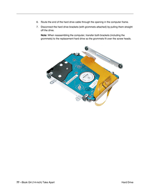 Page 7877 - iBook G4 (14-inch) Take Apart
 Hard Drive 6. Route the end of the hard drive cable through the opening in the computer frame.
7. Disconnect the hard drive brackets (with grommets attached) by pulling them straight 
off the drive.
Note: When reassembling the computer, transfer both brackets (including the 
grommets) to the replacement hard drive so the grommets fit over the screw heads. 