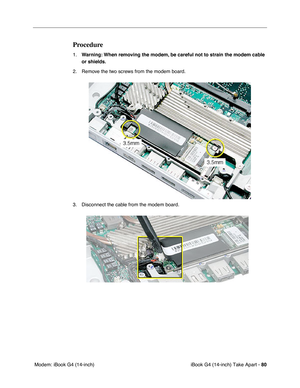 Page 81iBook G4 (14-inch) Take Apart - 80
 Modem: iBook G4 (14-inch)
Procedure
1.Warning: When removing the modem, be careful not to strain the modem cable 
or shields.
2. Remove the two screws from the modem board.
3. Disconnect the cable from the modem board. 