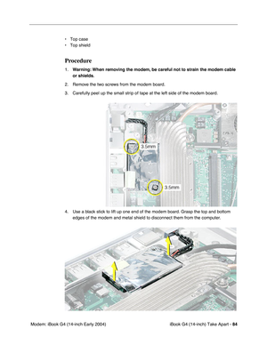 Page 85iBook G4 (14-inch) Take Apart - 84
 Modem: iBook G4 (14-inch Early 2004)• Top case
• Top shield
Procedure
1.Warning: When removing the modem, be careful not to strain the modem cable 
or shields.
2. Remove the two screws from the modem board.
3. Carefully peel up the small strip of tape at the left side of the modem board.
4. Use a black stick to lift up one end of the modem board. Grasp the top and bottom 
edges of the modem and metal shield to disconnect them from the computer.  