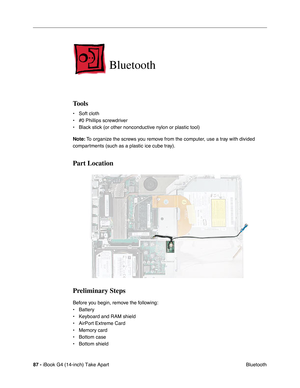 Page 8887 - iBook G4 (14-inch) Take Apart
 Bluetooth
Bluetooth
Tools
• Soft cloth
• #0 Phillips screwdriver
• Black stick (or other nonconductive nylon or plastic tool)
Note: To organize the screws you remove from the computer, use a tray with divided 
compartments (such as a plastic ice cube tray).
Part Location
Preliminary Steps
Before you begin, remove the following:
• Battery 
• Keyboard and RAM shield
• AirPort Extreme Card
• Memory card
• Bottom case
• Bottom shield 