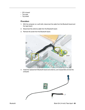 Page 89iBook G4 (14-inch) Take Apart - 88
 Bluetooth• DC-in board
• Top case
• Top shield
Procedure
1. With the computer on a soft cloth, disconnect the cable from the Bluetooth board and 
the logic board.
2. Disconnect the antenna cable from the Bluetooth board.
3. Remove the screw from the Bluetooth board.
4. Install the replacement Bluetooth board and antenna, and reassemble and test the 
computer. 