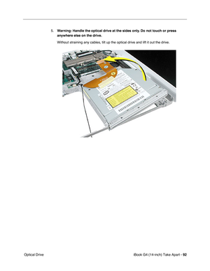 Page 93iBook G4 (14-inch) Take Apart - 92
 Optical Drive5.Warning: Handle the optical drive at the sides only. Do not touch or press 
anywhere else on the drive.
Without straining any cables, tilt up the optical drive and lift it out the drive. 