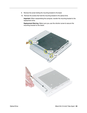 Page 95iBook G4 (14-inch) Take Apart - 94
 Optical Drive9. Remove the screw holding the mounting bracket to the bezel.
10.  Remove the screws that hold the mounting bracket to the optical drive.
Important: When reassembling the computer, transfer the mounting bracket to the 
replacement drive.
Replacement Warning:
 Make sure you use the shorter screw to secure the 
mounting bracket to the bezel.  