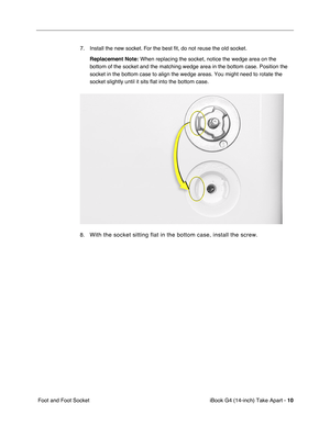 Page 11 
iBook G4 (14-inch) Take Apart -   
10  
 Foot and Foot Socket7. Install the new socket. For the best ﬁt, do not reuse the old socket.  
Replacement Note: 
  
When replacing the socket, notice the wedge area on the 
bottom of the socket and the matching wedge area in the bottom case. Position the 
socket in the bottom case to align the wedge areas. You might need to rotate the 
socket slightly until it sits flat into the bottom case. 
8. 
With the socket sitting flat in the bottom case, install the screw. 