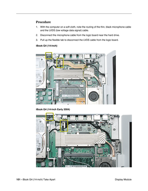 Page 102101 - iBook G4 (14-inch) Take Apart
 Display Module
Procedure
1. With the computer on a soft cloth, note the routing of the thin, black microphone cable 
and the LVDS (low voltage data signal) cable. 
2. Disconnect the microphone cable from the logic board near the hard drive. 
3. Pull up the ﬂexible tab to disconnect the LVDS cable from the logic board. 
iBook G4 (14-inch)
iBook G4 (14-inch Early 2004) 