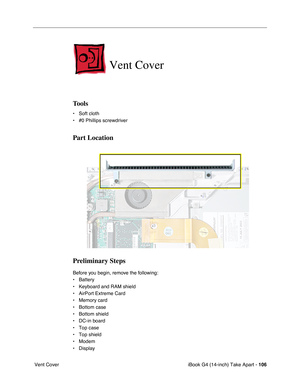 Page 107iBook G4 (14-inch) Take Apart - 106
 Vent Cover
Vent Cover
Tools
• Soft cloth
• #0 Phillips screwdriver
Part Location
Preliminary Steps
Before you begin, remove the following:
• Battery 
• Keyboard and RAM shield
• AirPort Extreme Card
• Memory card
• Bottom case 
• Bottom shield
• DC-in board
• Top case
• Top shield
• Modem
• Display 