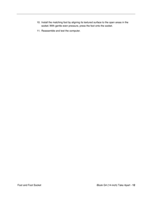 Page 13 
iBook G4 (14-inch) Take Apart -   
12  
 Foot and Foot Socket10. Install the matching foot by aligning its textured surface to the open areas in the 
socket. With gentle even pressure, press the foot onto the socket.
11. Reassemble and test the computer. 