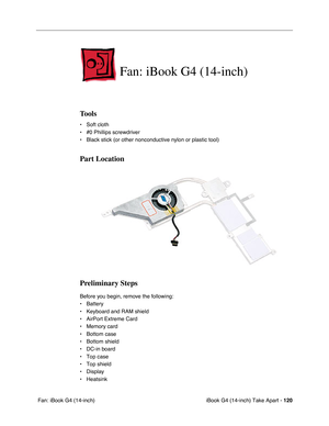 Page 121iBook G4 (14-inch) Take Apart - 120
 Fan: iBook G4 (14-inch)
Fan: iBook G4 (14-inch)
Tools
• Soft cloth
• #0 Phillips screwdriver
• Black stick (or other nonconductive nylon or plastic tool)
Part Location
Preliminary Steps
Before you begin, remove the following:
• Battery 
• Keyboard and RAM shield
• AirPort Extreme Card
• Memory card
• Bottom case 
• Bottom shield
• DC-in board
• Top case
• Top shield
• Display
• Heatsink 