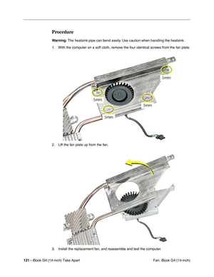 Page 122121 - iBook G4 (14-inch) Take Apart
 Fan: iBook G4 (14-inch)
Procedure
Warning: The heatsink pipe can bend easily. Use caution when handling the heatsink.
1. With the computer on a soft cloth, remove the four identical screws from the fan plate.
2. Lift the fan plate up from the fan.
3. Install the replacement fan, and reassemble and test the computer. 