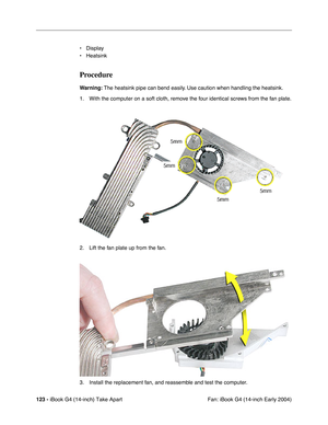 Page 124123 - iBook G4 (14-inch) Take Apart
 Fan: iBook G4 (14-inch Early 2004) • Display
• Heatsink
Procedure
Warning: The heatsink pipe can bend easily. Use caution when handling the heatsink.
1. With the computer on a soft cloth, remove the four identical screws from the fan plate.
2. Lift the fan plate up from the fan.
3. Install the replacement fan, and reassemble and test the computer. 