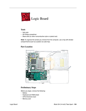 Page 125iBook G4 (14-inch) Take Apart - 124
 Logic Board
Logic Board
Tools
• Soft cloth
• #0 Phillips screwdriver
• Black stick (or other nonconductive nylon or plastic tool)
Note: To organize the screws you remove from the computer, use a tray with divided 
compartments (such as a plastic ice cube tray).
Part Location
Preliminary Steps
Before you begin, remove the following:
• Battery 
• Keyboard and RAM shield
• AirPort Extreme Card
• Memory card 