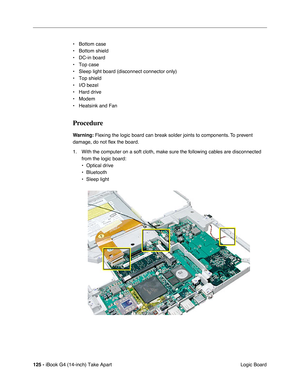 Page 126125 - iBook G4 (14-inch) Take Apart
 Logic Board • Bottom case
• Bottom shield
• DC-in board
• Top case
• Sleep light board (disconnect connector only)
• Top shield
• I/O bezel
• Hard drive
• Modem
• Heatsink and Fan
Procedure
Warning: Flexing the logic board can break solder joints to components. To prevent 
damage, do not ﬂex the board.
1. With the computer on a soft cloth, make sure the following cables are disconnected 
from the logic board:
• Optical drive
• Bluetooth
• Sleep light 