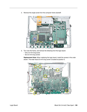 Page 127iBook G4 (14-inch) Take Apart - 126
 Logic Board2. Remove the single screw from the computer frame standoff.
3. Turn over the frame, and remove the following from the logic board: 
• One 4.5 mm long screw
• Six 3.5 mm long screws
Replacement Note: When replacing the logic board, install the screws in the order 
shown. The wide head 3.5-mm long screw is located at position 5. 