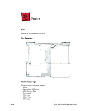 Page 129iBook G4 (14-inch) Take Apart - 128
 Frame
Frame
Tools
No tools are required for this procedure.
Part Location
Preliminary Steps
Before you begin, remove the following:
• Battery 
• Keyboard and RAM shield
• AirPort Extreme Card
• Memory card
• Bottom case
• Bottom shield
• DC-in board 