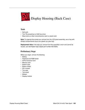 Page 131iBook G4 (14-inch) Take Apart - 130
 Display Housing (Back Case)
Display Housing (Back Case)
Tools
• Soft cloth
• Torx T6 screwdriver or 5/32 hex driver
• Black stick (or other nonconductive nylon or plastic tool)
Note: To organize the screws you remove from the LCD panel assembly, use a tray with 
divided compartments (such as a plastic ice cube tray).
Replacement Note: If the tape you remove from this assembly is worn and cannot be 
reused, use new Kapton tape (Apple part number 922-5025).
Preliminary...