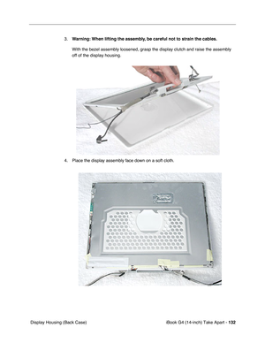 Page 133iBook G4 (14-inch) Take Apart - 132
 Display Housing (Back Case)3.Warning: When lifting the assembly, be careful not to strain the cables.
With the bezel assembly loosened, grasp the display clutch and raise the assembly 
off of the display housing. 
4. Place the display assembly face down on a soft cloth.  