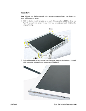 Page 135iBook G4 (14-inch) Take Apart - 134
 LCD Panel
Procedure
Note: Although your display assembly might appear somewhat different than shown, the 
steps to follow are the same. 
1. With the display module lying face up on a soft cloth, use either a 5/32 hex driver or a 
Torx T6 screwdriver to remove the four 8-mm long screws (two on each side) from the 
display housing.     
2. Using a black stick, pry up the bezel from the display housing. Carefully work the black 
stick around the outer perimeter and...