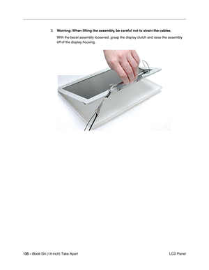 Page 136135 - iBook G4 (14-inch) Take Apart
 LCD Panel 3.Warning: When lifting the assembly, be careful not to strain the cables.
With the bezel assembly loosened, grasp the display clutch and raise the assembly 
off of the display housing.    