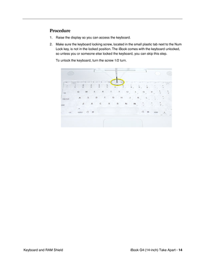 Page 15 
iBook G4 (14-inch) Take Apart -   
14  
 Keyboard and RAM Shield 
Procedure
 
1. Raise the display so you can access the keyboard.
2. Make sure the keyboard locking screw, located in the small plastic tab next to the Num 
Lock key, is not in the locked position. The iBook comes with the keyboard unlocked, 
so unless you or someone else locked the keyboard, you can skip this step.
To unlock the keyboard, turn the screw 1/2 turn. 