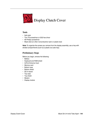 Page 145iBook G4 (14-inch) Take Apart - 144
 Display Clutch Cover
Display Clutch Cover
Tools
• Soft cloth
• Torx T6 screwdriver or 5/32 hex driver
• #0 Phillips screwdriver
• Black stick (or other nonconductive nylon or plastic tool)
Note: To organize the screws you remove from the display assembly, use a tray with 
divided compartments (such as a plastic ice cube tray).
Preliminary Steps
Before you begin, remove the following:
• Battery 
• Keyboard and RAM shield
• AirPort Extreme Card
• Memory card
• Bottom...