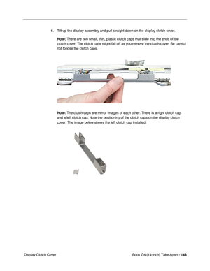 Page 149iBook G4 (14-inch) Take Apart - 148
 Display Clutch Cover6. Tilt up the display assembly and pull straight down on the display clutch cover. 
Note: There are two small, thin, plastic clutch caps that slide into the ends of the 
clutch cover. The clutch caps might fall off as you remove the clutch cover. Be careful 
not to lose the clutch caps.
Note: The clutch caps are mirror images of each other. There is a right clutch cap 
and a left clutch cap. Note the positioning of the clutch caps on the display...