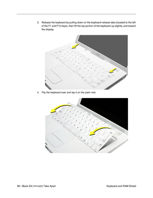 Page 16 
15 -  
iBook G4 (14-inch) Take Apart
 Keyboard and RAM Shield 3. Release the keyboard by pulling down on the keyboard release tabs (located to the left 
of the F1 and F12 keys), then lift the top portion of the keyboard up slightly, and toward 
the display.
4. Flip the keyboard over and lay it on the palm rest. 