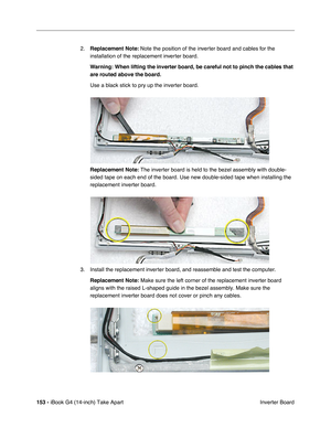 Page 154153 - iBook G4 (14-inch) Take Apart
 Inverter Board 2.Replacement Note: Note the position of the inverter board and cables for the 
installation of the replacement inverter board.   
Warning: When lifting the inverter board, be careful not to pinch the cables that 
are routed above the board.
Use a black stick to pry up the inverter board.    
Replacement Note: The inverter board is held to the bezel assembly with double-
sided tape on each end of the board. Use new double-sided tape when installing the...