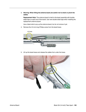 Page 157iBook G4 (14-inch) Take Apart - 156
 Antenna Board3.Warning: When lifting the antenna board, be careful not to strain or pinch the 
cables.
Replacement Note: The antenna board is held to the bezel assembly with double-
sided tape on each end of the board. Use new double-sided tape when installing the 
replacement antenna board. 
Use a black stick to pry up the antenna board, but do not remove it yet.   
4. Remove the 4.5-mm long Phillips screw from the bezel brace.
5. Lift up the bezel brace and release...