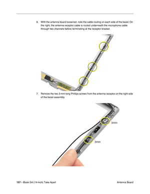 Page 158157 - iBook G4 (14-inch) Take Apart
 Antenna Board 6. With the antenna board loosened, note the cable routing on each side of the bezel. On 
the right, the antenna receptor cable is routed underneath the microphone cable 
through two channels before terminating at the receptor bracket.   
7. Remove the two 3-mm long Phillips screws from the antenna receptor on the right side 
of the bezel assembly.    