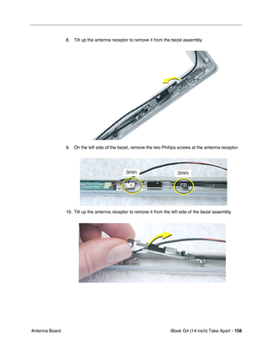 Page 159iBook G4 (14-inch) Take Apart - 158
 Antenna Board8. Tilt up the antenna receptor to remove it from the bezel assembly.   
9. On the left side of the bezel, remove the two Phillips screws at the antenna receptor.   
10. Tilt up the antenna receptor to remove it from the left side of the bezel assembly.  