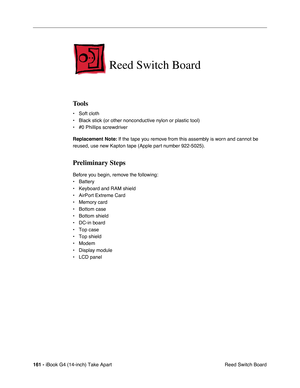 Page 162161 - iBook G4 (14-inch) Take Apart
 Reed Switch Board
Reed Switch Board
Tools
• Soft cloth
• Black stick (or other nonconductive nylon or plastic tool)
• #0 Phillips screwdriver
Replacement Note: If the tape you remove from this assembly is worn and cannot be 
reused, use new Kapton tape (Apple part number 922-5025).
Preliminary Steps
Before you begin, remove the following:
• Battery 
• Keyboard and RAM shield
• AirPort Extreme Card
• Memory card
• Bottom case
• Bottom shield
• DC-in board
• Top case
•...