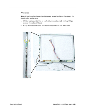 Page 163iBook G4 (14-inch) Take Apart - 162
 Reed Switch Board
Procedure
Note: Although your bezel assembly might appear somewhat different than shown, the 
steps to follow are the same. 
1. With the bezel assembly lying on a soft cloth, remove the one 3- mm long Phillips 
screw at the reed switch board.
2. Pull up the reed switch cables from the channels on the left side of the bezel.  