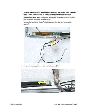 Page 165 
iBook G4 (14-inch) Take Apart -   
164  
 Reed Switch Board4.
  Warning:
   
  When removing the tape that bundles the reed switch cable assembly 
to the AirPort antenna cable, be careful not to strain or pinch the cables.
Replacement Note:
  When installing the replacement reed switch board and cables, 
use new tape to bundle the cables together. 
Remove the tape to free the AirPort antenna cable from the reed switch cable 
assembly   
5. Disconnect the data cable from the inverter board at CN1.       